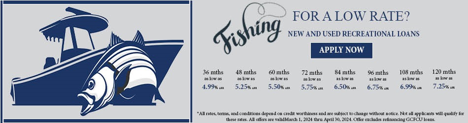 FISHING FOR A LOW RATE? NEW AND USED RECREATIONAL LOAN APPLY NOW. 36 MONTHS AS LOW AS 4.99% ANNUAL PERCENTAGE RATE, 48 MONTHS AS LOW AS 5.25% AUUNUAL PERCENTAGE RATE, 60 MONTHS AS LOW AS 5.50% ANNUAL PERCENTAGE RATE, 72 MONTHS AS LOW AS 5.75% ANNUAL PERCENTAGE RATE, 84 MONTHS AS LOW AS 6.50% ANNUAL PERCENTAGE RATE, 96 MONTHS AS LOW AS 6.75% ANNUAL PERCENTAGE RATE, 108 MONTHS AS LOW AS 6.99% ANNUAL PERCENTAGE RATE, 120 MONTHS AS LOW AS 7.25% ANNUAL PERCENTAGE RATE. ALL RATES, TERMS, AN CONDITIONS DEPEND ON CREDIT WORTHINESS AND ARE SUBJECT TO CHANGE WITHOUT NOTICE. NOT ALL APPLICANTS WILL QUALIFY FOR THESE RATES.  ALL OFFERS ARE VALID MARCH 1, 2024 THROUGH APRIL 30, 2024. OFFER EXCLUDES REFINANCING GCFCU LOANS.