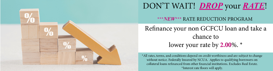 DON'T WAIT! DROP YOUR RATE! NEW RATE REDUCTION PROGRAM REFINANCE YOUR NON GCFCU LOAN AND TAKE A CHANCE TO LOWER YOUR RATE BY 2.00% ALL TERMS,RATE, AND CONDITIONS DEPEND ON CREDIT WORTHINESS AND ARE SUBJECT TO CHANGE WITHOUT NOTICE. fEDERALLY iNSURED BY ncua. APPLIES TO QUALIFYING BORROWEERS ON COLLATERAL LOANS REFINANCED FROM OTHER FINANCIAL INSTITUTIONS. EXCLUDES REAL ESTATE. INTEREST RATE FLOORS WILL APPLY.