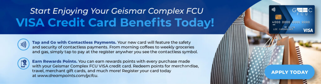 START ENJOYING YOUR GEISMAR COMPLEX FCU VISA CREDIT CARD BENEFITS TODAY! TAP AND GO WITH CONTACTLESS PAYMENTS. YOUR NEW CARD WILL FEATURE THE SAFETY AND SECURITY OF CONTACTLESS PAYMENTS. FROM MORNING COFFEES TO WEEKLY GROCERIES AND GAS, SIMPLY TAP AT THE REGISTER ANYWHERE YOU SEE THE CONTACTLESS SYMBOL. EARN REWARDS POINTS. YOU CANEARN REWARDS POINTS WITH EVERY PURCHASE MADE WITH YOUR GEISMAR COMPLEX FCU VISA CREDIT CARD. REDEEM POINTS FOR MERHCANDISE, TRAVEL, MERCHANT GIFT CARDS, AND MUCH MORE! REGISTER YPUR CARD TODAY AT WWW.DREAMPOINTS.COM/GCFCU