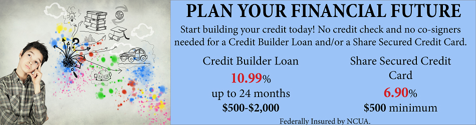 PLAN YOUR FINANCIAL FUTURE START BUILDING YOUR CREDIT TODAY! NO CREDIT CHECK AND NO COSIGNERS NEEDED FOR A CREDIT BUILDER LOAN AND OR SHARE SECURE CREDIT CARD. CREDIT BUILDER LOAN 10.99% UP TO 24 MONTHS $500-$2000 SHARE SECURED CREDIT CARD 6.905 $500 MINIMUM FEDERALLY INSURED BY NCUA