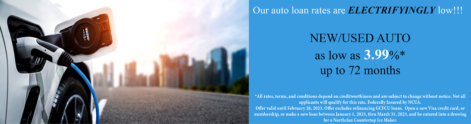 OUR AUTO LOAN RATES ARE ELECTRIFYINGLY LOW. NEW/USED AUTO AS LOW AS 3.99% UP TO 72 MONTHS. ALL RATES, TERMS, AND CONDITIONS DEPEND ON CREDIT WORTHINESS AND ARE SUBJECT TO CHANGE WITHOUT NOTICE. NOT ALL APPLICANTS WILL QUALIFY FOR THIS RATE. FEDERALLY INSURED BY NCUA. OFFER VALID UNTIL FEBRUARY 28, 2023. OFFER EXCLUDES REFINANCING GCFCU LOANS. OPEN A NEW VISA CREDIT CARD OR MEMBERSHIP, OR MAKE A NEW LOAN BETWEEN JANUARY 1, 2023 THRU MARCH 31, 2023, AND BE ENTERED INTO A DRAWING FOR A NORTHCLAN COUNTERTOP ICE MAKER.