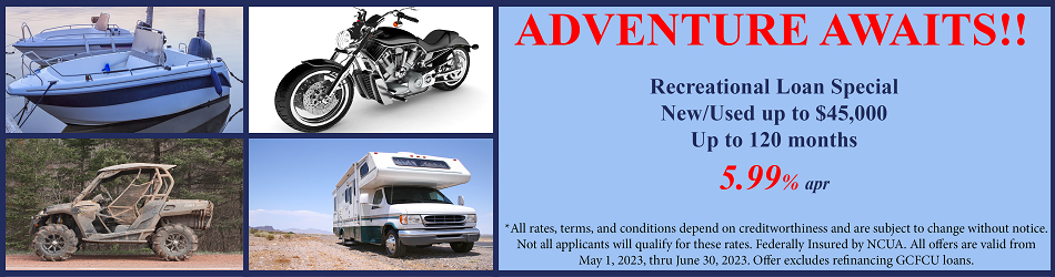 ADVENTURE AWAITS! RECREATIONAL LOAN SPECIAL NEW/USED UP TO $45,000 UP TO 120 MONTHS WITH ANNUAL PERCENTAGE RATE AS LOW AS 5.99% APR. ALL RATES, TERMS CONDITIONS DEPEND ON CREDIT WORTHINESS AND ARE SUBJECT TO CHANGE WITHOUT NOTICE. NOT ALL APPLICANTS WILL QUALIFY FOR THESE RATES. FEDERALLY INSURED BY NCUA. ALL OFFERS ARE VALID FROM MAY 1, 2023 THRU JUNE 30, 2023. OFFER EXCLUDES REFINANCING GCFCU LOANS.