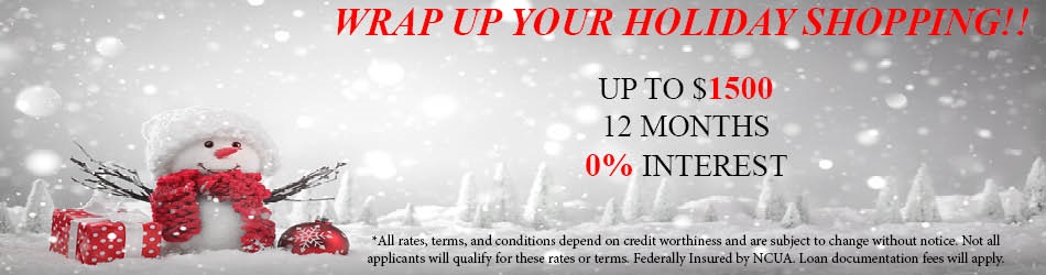 WRAP UP YOUR HOLDIAY SHOPPING! UP TO $1,500 12 MONTHS 0% INTEREST. ALL RATES, TERMS, AND CONDITIONS DEPEND ON CREDIT WORTHINESS AND ARE SUBJECT TO CHANGE WITHOUR NOTICE. NOT ALL APPLICANTS WILL QUALIFY FOR THESE RATES OR TERMS. FEDERALLY INSURED BY NCUA. LOAN DOCUMENTATION FEES WILL APPLY.