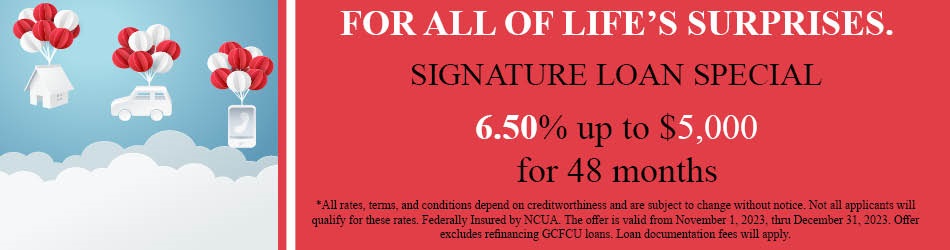 FOR ALL OF LIFE'S SURPRISES. SIGNATURE LOAN SPECIAL 6.5% UP TO $5,000 FOR 48 MONTHS. ALL RATES, TERMS, AND CONDITIONS DEPEND ON CREDIT WORTHINESS AND AND ARE SUBJECT TO CHENGE WITHOUR NOTICE. NOT ALL APPLICANTS WILL QUALIFY FOR THESE RATES. FEDERALLY INSURED BY NCUA. THE OFFER IS VALID FROM NOVEMBER 1, 2023 THRU DECEMBER 31, 2023. OFFER EXCLUDES REFINANCING GCFCU LOANS. LOAN DOCUMENTATIO FEES WILL APPLY