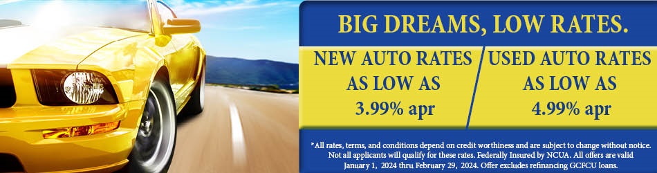 BIG DREAMS LOW RATES. NEW AUTO RATES AS LOW AS 3.99%APR. USED AUTO RATES AS LOW AS 4.99%APR. ALL RATES, TERMS, AND CONDITIONS DEPEND ON CREDIT WORTHINESS AND ARE SUBJECT TO CHANGE WITHOUT NOTICE. NOT ALL APPLICANTS WILL QUALIFY FOR THESE RATES. FEDERALLY INSURED BY NCUA. ALL OFFERS ARE VALID JANUARY 1, 2024 THRU FEBRUARY 29, 2024. OFFER EXCLUDES REFINANCING GCFCU LOANS.