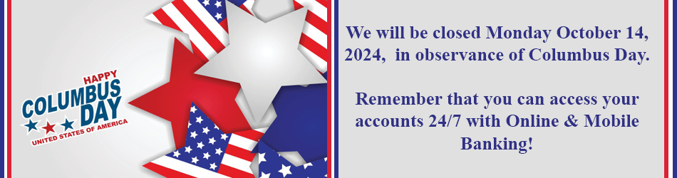 HAPPY COLUMBUS DAT UNITED STATES OF AMERICA. WE WILL BE CLOSED MONDAY OCTOBER 14, 2024, IN OBSERVANCE OF COLUMBUS DAY. REMEMBER THAT YOU CAN ACCESS YOUR ACCOUNTS 24/7 WIT ONLINE AND MOBILE BANKING!