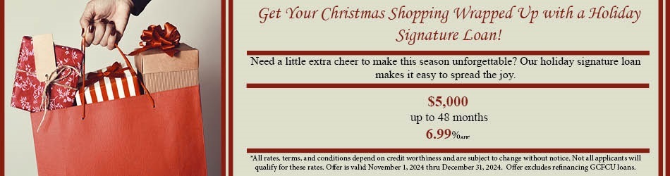 Get your Christmas shopping wrapped up with a holiday loan! Need a little extra cheer to make this season unforgettable? Out holiday signature loan makes it easy to spread the joy. $5,000 up to 48 months 6.99% apr. All rates, terms, and conditions depend on credit worthiness and are subject to change without notice. Not all applicants will qualify for these rates. Offer is valid November 1, 2024 thru December 31, 2024. Offer excludes refinancing GCFCU loans.