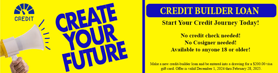 Create your Future. Credit builder loan. Start your credit Journey today! No credit check needed! No cosigner needed! Available to anyone 18 or older! Make a new credit builder loan and be entered into a drawing for a $200.00 visa gift card. Offer is valid December 1, 2024 thru February 28, 2025