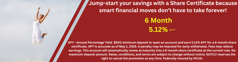Jump-start your savings with a Share Certificate because smart financial moves don’t have to take forever! 6 Month 5.12%apy. APY - Annual Percentage Yield. $500 minimum deposit to open an account and earn 5.12% APY for a 6-month share certificate. APY is accurate as of May 1, 2025. A penalty may be imposed for early withdrawal. Fees may reduce earnings. This account will automatically renew at maturity into a 6-month share certificate at the current rate. No maximum deposit amount. Rates, conditions, and terms are subject to change without notice. GCFCU reserves the right to cancel the promotion at any time. Federally insured by NCUA.