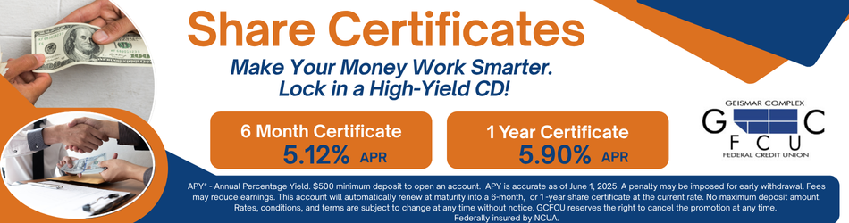 Share Certificates. Make Your Money Work Smarter. Lock in a High-Yield CD! 6 Month Certificate 5.12% APY 1 year Certificates 5.90% APY. APY* - Annual Percentage Yield. $500 minimum deposit to open an account. APY is accurate as of June 1, 2025. A penalty may be imposed for early withdrawal. Fees may reduce earnings. This account will automatically renew at maturity into a 6-month, or 1 -year share certificate at the current rate. No maximum deposit amount. Rates, conditions, and terms are subject to change at any time without notice. GCFCU reserves the right to cancel the promotion at any time. Federally insured by NCUA.