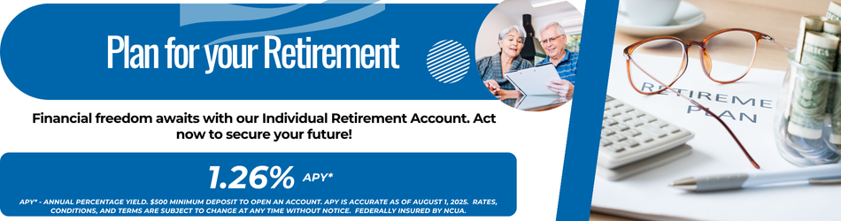 Plan for your Retirement Financial freedom awaits with our Individual Retirement Account. Act now to secure your future! 1.26% apy* APY* - Annual Percentage Yield. $500 minimum deposit to open an account. APY is accurate as of August 1, 2025. Rates, conditions, and terms are subject to change at any time without notice. Federally insured by NCUA.