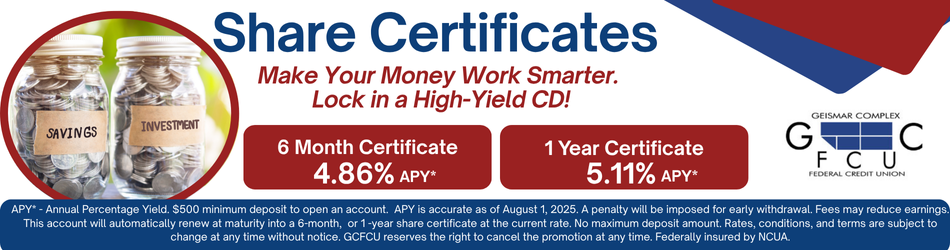 Share Certificates. Make your money work smarter. lock in a High-Yield CD! 6 month certificate 4.86% apy* 1 year certificate 5.11%apy* APY* - Annual Percentage Yield. $500 minimum deposit to open an account. APY is accurate as of August 1, 2025. A penalty will be imposed for early withdrawal. Fees may reduce earnings. This account will automatically renew at maturity into a 6-month, or 1 -year share certificate at the current rate. No maximum deposit amount. Rates, conditions, and terms are subject to change at any time without notice. GCFCU reserves the right to cancel the promotion at any time. Federally insured by NCUA.