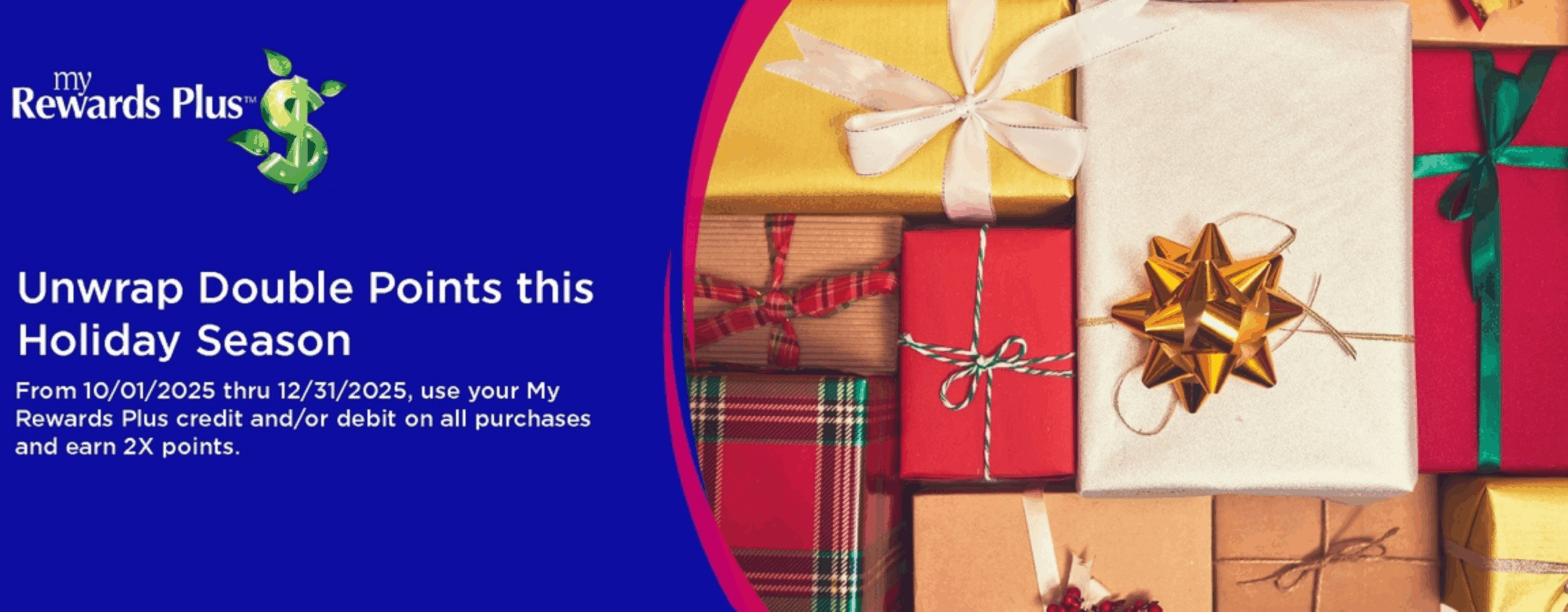 My rewards Plus. Unwrap Double Points this holiday season. From 10/01/2025 thru 12/31/2025, use your my rewards plus credit and/or debit on all purchases and earn 2x points.