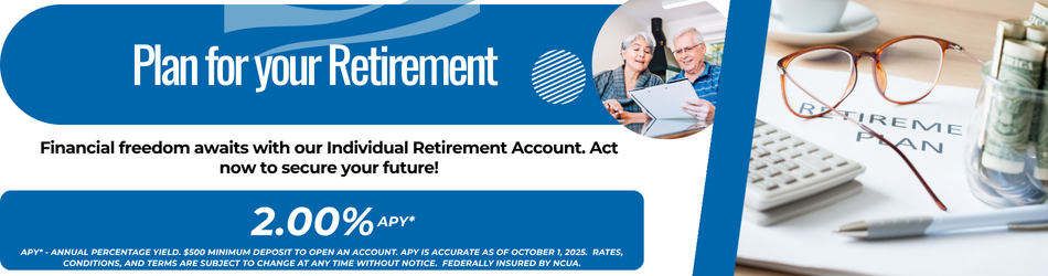 Plan for your retirement financial freedom awaits with our individual retirement account. act now to secure your future! 2.00% apy*. APY*-= annual percentage yield $500.00 minimum deposit to open account. APY is accurate as of October 1, 2025. Rates, conditions, and terms are subject to change at any time without notice. Federally insured by NCUA.