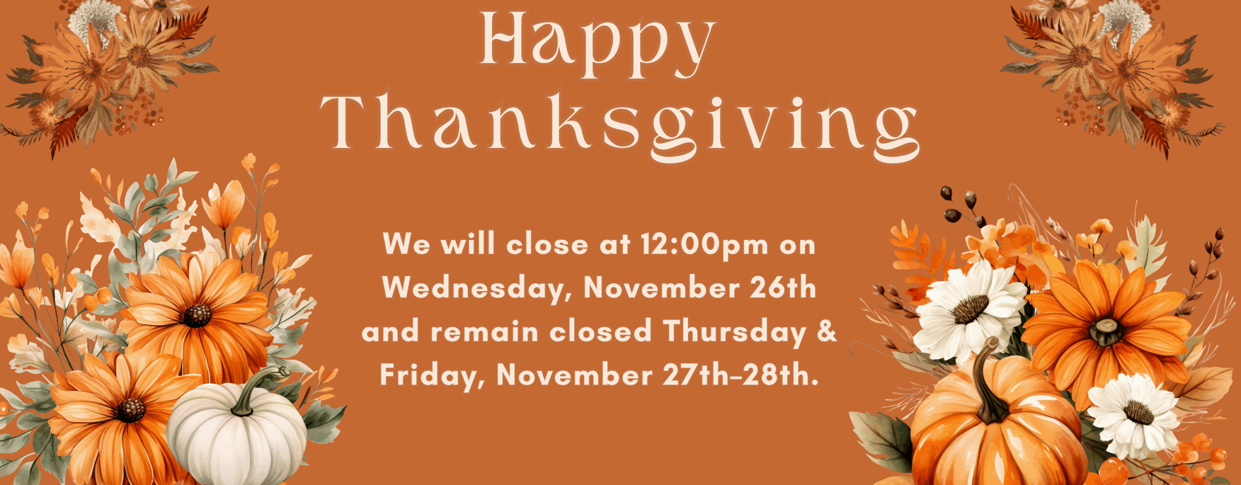 Happy Thanksgiving. We will close at 12:00pm on Wednesday, November 26th and remain closed Thursday & Friday, November 27th-28th.