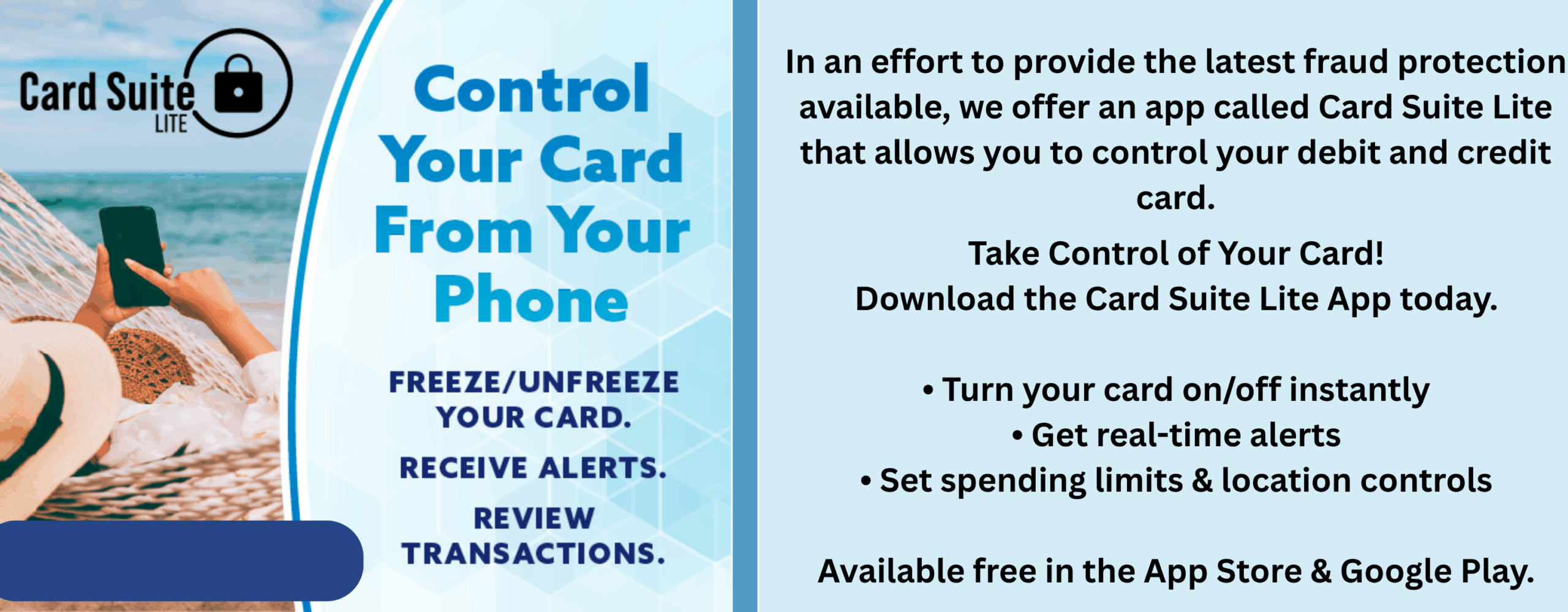 Control your card from your phone. freeze/unfreeze your card. receive alerts. review transactions. In an effort to provide the latest fraud protection available, we offer an app called Card Suite Lite that allows you to control your debit and credit card. Take Control of Your Card! Download the Card Suite Lite App today. • Turn your card on/off instantly • Get real-time alerts • Set spending limits & location controls Available free in the App Store & Google Play.