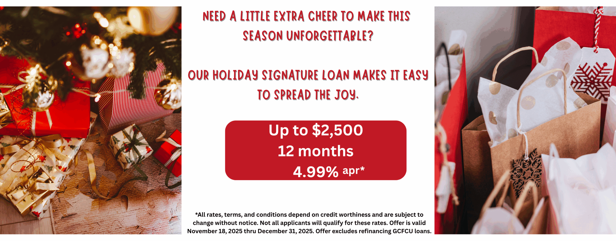 Need a little extra cheer to make this season unforgettable? Our holiday signature loan makes it easy to spread the joy. up to $2500.00 12 months 4.99% apr *All rates, terms, and conditions depend on credit worthiness and are subject to change without notice. Not all applicants will qualify for these rates. Offer is valid November 18, 2025 thru December 31, 2025. Offer excludes refinancing GCFCU loans.