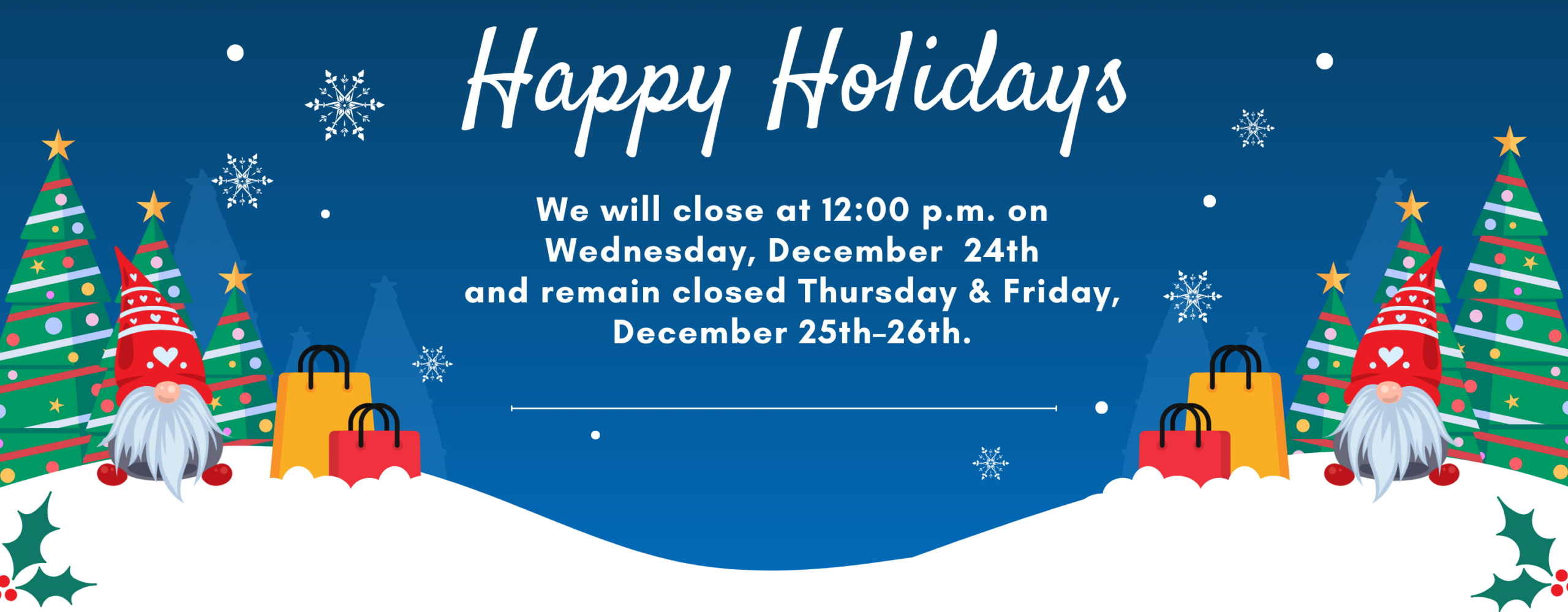 Happy Holidays We will close at 12:00 p.m. on Wednesday, December 24th and remain closed Thursday & Friday, December 25th–26th.