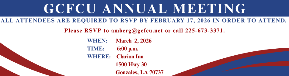 GCFCU ANNUAL MEETING. ALL ATTENDEES ARE REQUIRED TO RSVP BY FEBRUARY 17, 2026 IN ORDER TO ATTEND. Please RSVP to amberg@gcfcu.net or call 225-673-3371.WHEN: March 2, 2026 TIME: 6:00 p.m. WHERE: Clarion Inn 1500 Hwy 30 Gonzales, LA 70737