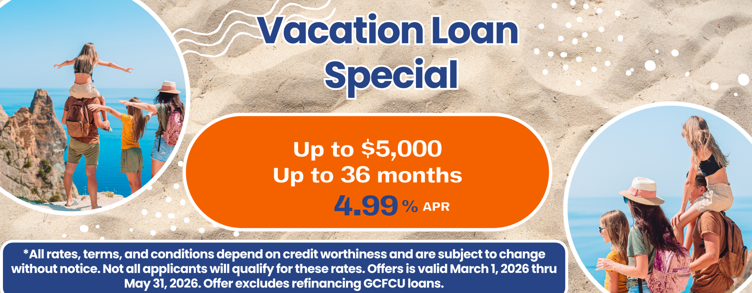 Vacation Loan Special Up to $5,000 Up to 36 months 4.99*apr. *All rates, terms, and conditions depend on credit worthiness and are subject to change without notice. Not all applicants will qualify for these rates. Offers is valid March 1, 2026 thru May 31, 2026. Offer excludes refinancing GCFCU loans.