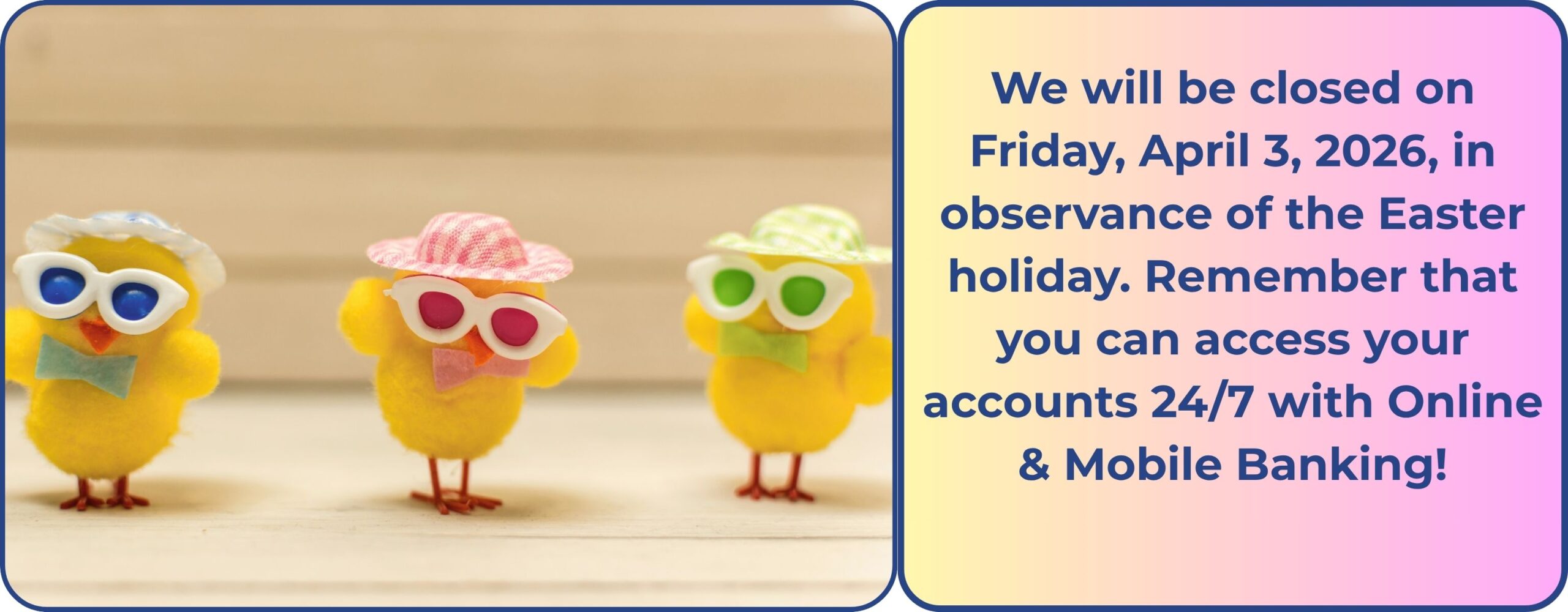 We will be closed on Friday, April 3, 2026, in observance of the Easter holiday. Remember that you can access your accounts 24/7 with Online & Mobile Banking!