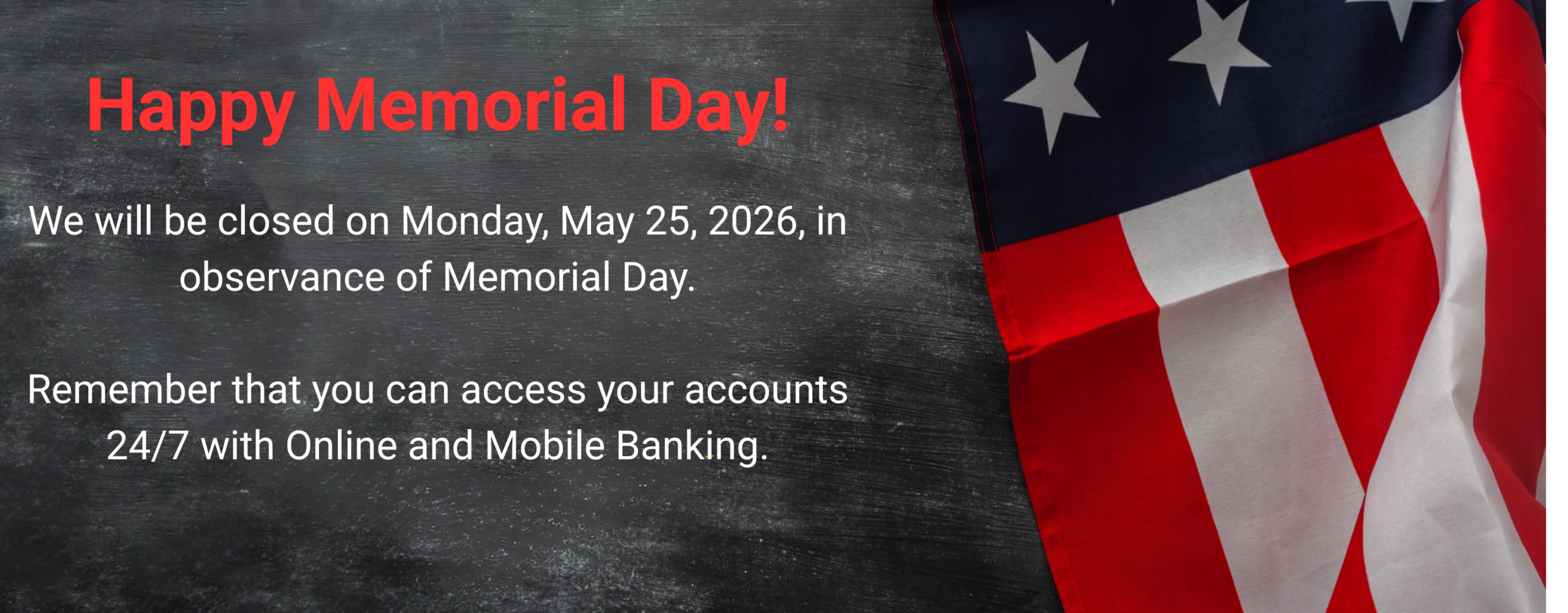 Happy Memorial Day! We will be closed on Monday, May 25, 2026 in observance of Memorial Day. Remember that you can access your accounts 24/7 with Online and Mobile Banking.
