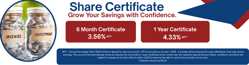 Share Certificate Grow Your Savings with Confidence. 6 Month Certificate 3.56& apy. 1 Year Certificate 4.33% apy. APY* - Annual Percentage Yield. $500 minimum deposit to open an account. APY is accurate as of June 1, 2026 . A penalty will be imposed for early withdrawal. Fees may reduce earnings. This account will automatically renew at maturity into a 6-month or 1-year certificate at the current rate. No maximum deposit amount. Rates, conditions, and terms are subject to change at any time without notice. GCFCU reserves the right to cancel the promotion at any time. Federally insured by NCUA.