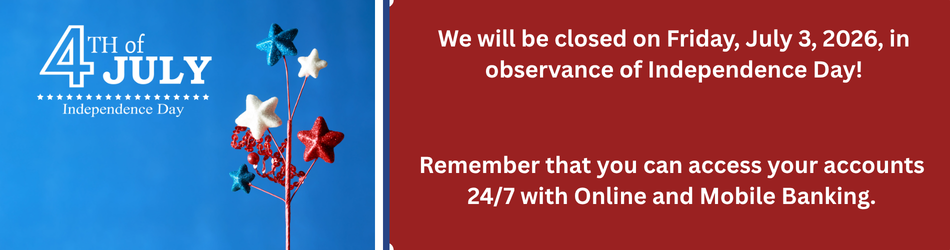 We will be closed on Friday, July 3, 2026, in observance of Independence Day!Remember that you can access your accounts 24/7 with Online and Mobile Banking.
