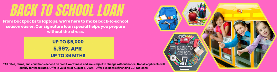 Back to school loan. From backpacks to laptops, we’re here to make back‑to‑school season easier. Our signature loan special helps you prepare without the stress. up to $5,000 5.99% apr up to 36 mths. *All rates, terms, and conditions depend on credit worthiness and are subject to change without notice. Not all applicants will qualify for these rates. Offer is valid as of August 1, 2026. Offer excludes refinancing GCFCU loans.