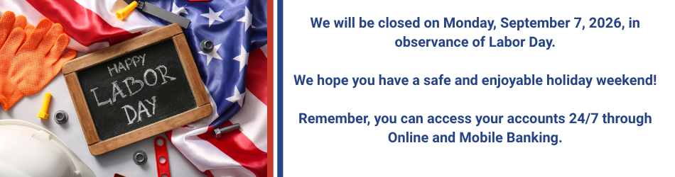 We will be closed on Monday, September 7, 2026, in observance of Labor Day. We hope you have a safe and enjoyable holiday weekend! Remember, you can access your accounts 24/7 through Online and Mobile Banking.