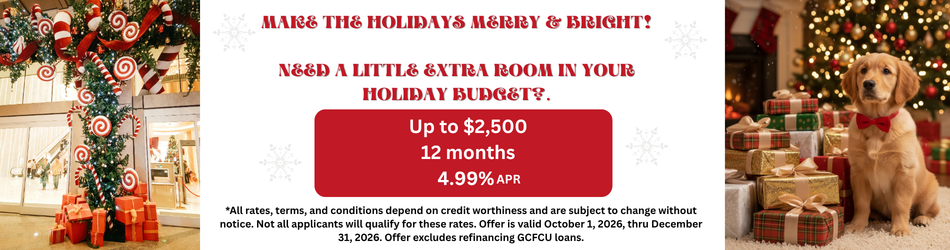 MAKE THE HOLIDAYS MERRY & BRIGHT! Need a little extra room in your holiday budget?. Up to $2,500 12 months 4.99%e *All rates, terms, and conditions depend on credit worthiness and are subject to change without notice. Not all applicants will qualify for these rates. Offer is valid October 1, 2026, thru December 31, 2026. Offer excludes refinancing GCFCU loans.